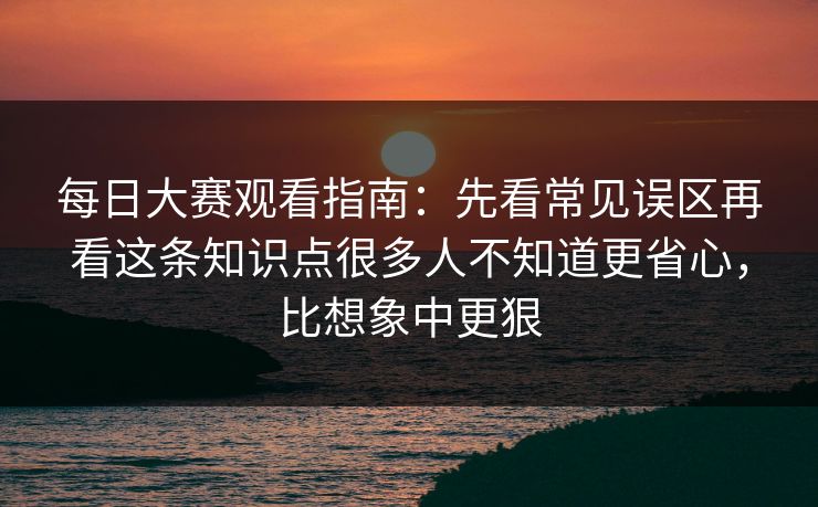 每日大赛观看指南：先看常见误区再看这条知识点很多人不知道更省心，比想象中更狠
