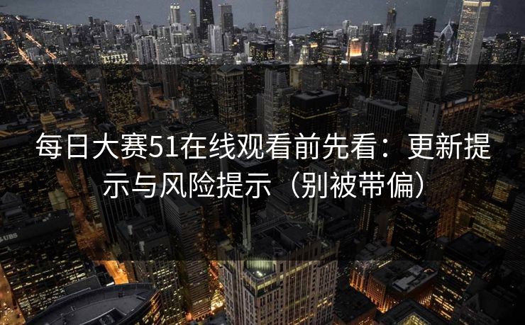 每日大赛51在线观看前先看：更新提示与风险提示（别被带偏）