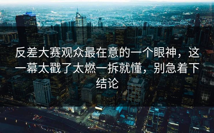 反差大赛观众最在意的一个眼神，这一幕太戳了太燃一拆就懂，别急着下结论