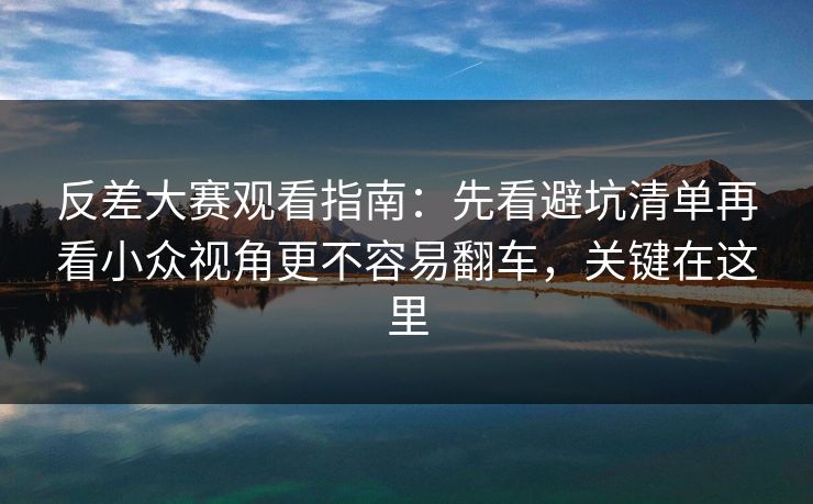 反差大赛观看指南：先看避坑清单再看小众视角更不容易翻车，关键在这里