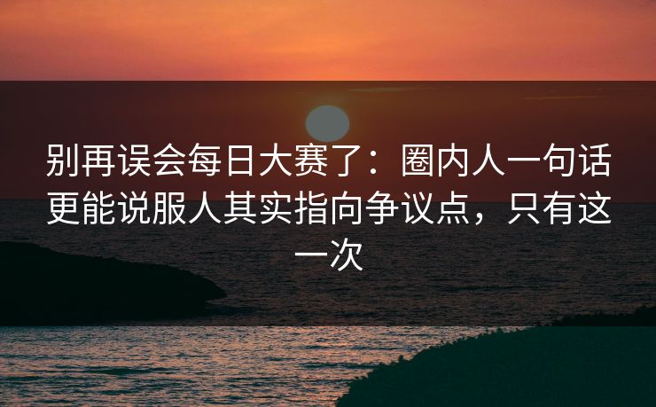 别再误会每日大赛了：圈内人一句话更能说服人其实指向争议点，只有这一次