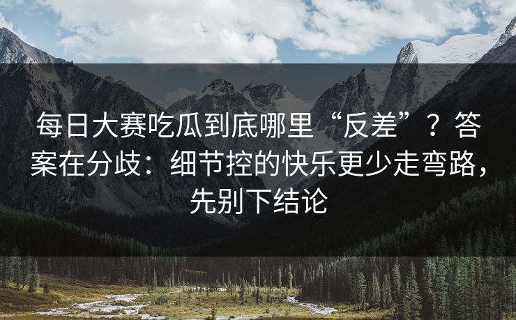 每日大赛吃瓜到底哪里“反差”？答案在分歧：细节控的快乐更少走弯路，先别下结论