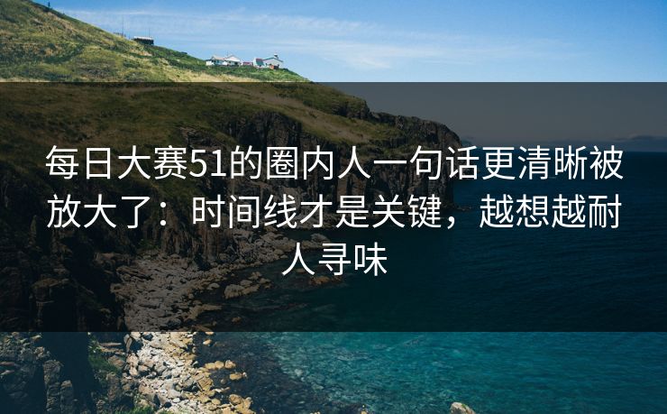 每日大赛51的圈内人一句话更清晰被放大了：时间线才是关键，越想越耐人寻味