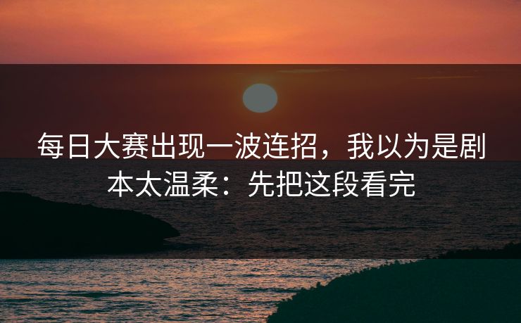 每日大赛出现一波连招，我以为是剧本太温柔：先把这段看完