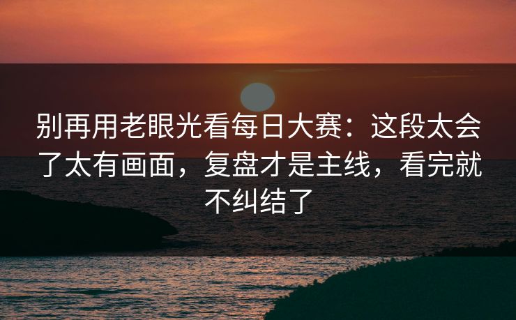 别再用老眼光看每日大赛：这段太会了太有画面，复盘才是主线，看完就不纠结了