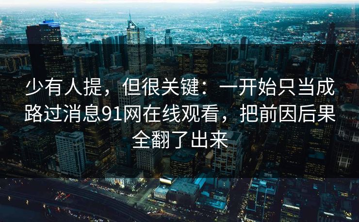 少有人提，但很关键：一开始只当成路过消息91网在线观看，把前因后果全翻了出来