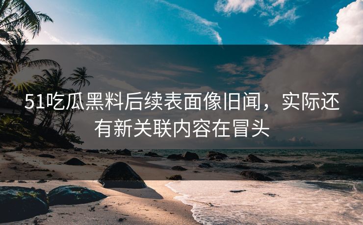 51吃瓜黑料后续表面像旧闻，实际还有新关联内容在冒头