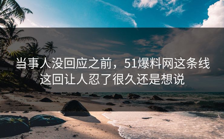 当事人没回应之前，51爆料网这条线这回让人忍了很久还是想说