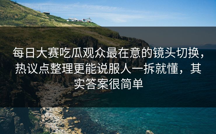 每日大赛吃瓜观众最在意的镜头切换，热议点整理更能说服人一拆就懂，其实答案很简单