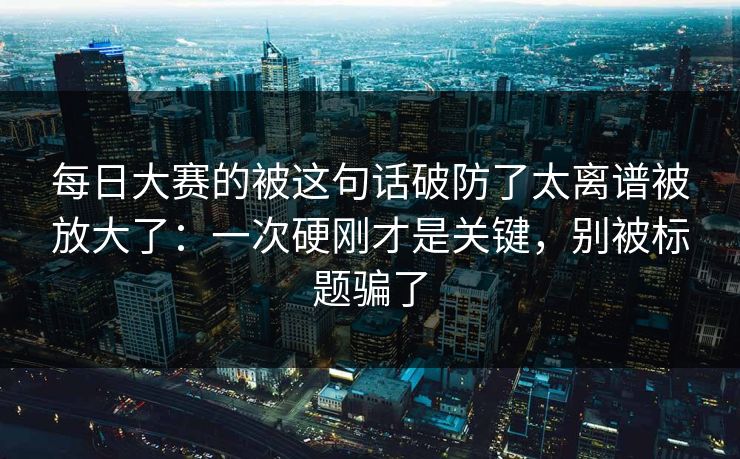每日大赛的被这句话破防了太离谱被放大了：一次硬刚才是关键，别被标题骗了