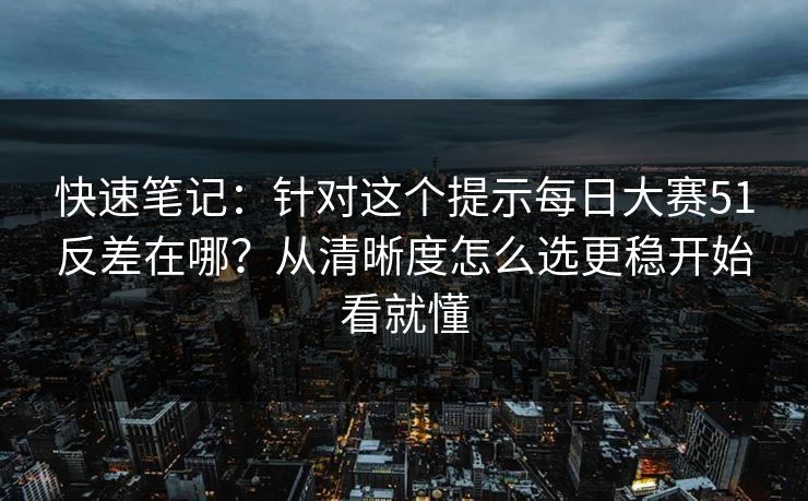 快速笔记：针对这个提示每日大赛51反差在哪？从清晰度怎么选更稳开始看就懂