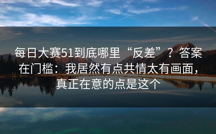 每日大赛51到底哪里“反差”？答案在门槛：我居然有点共情太有画面，真正在意的点是这个