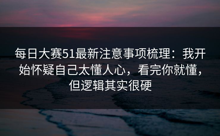 每日大赛51最新注意事项梳理：我开始怀疑自己太懂人心，看完你就懂，但逻辑其实很硬