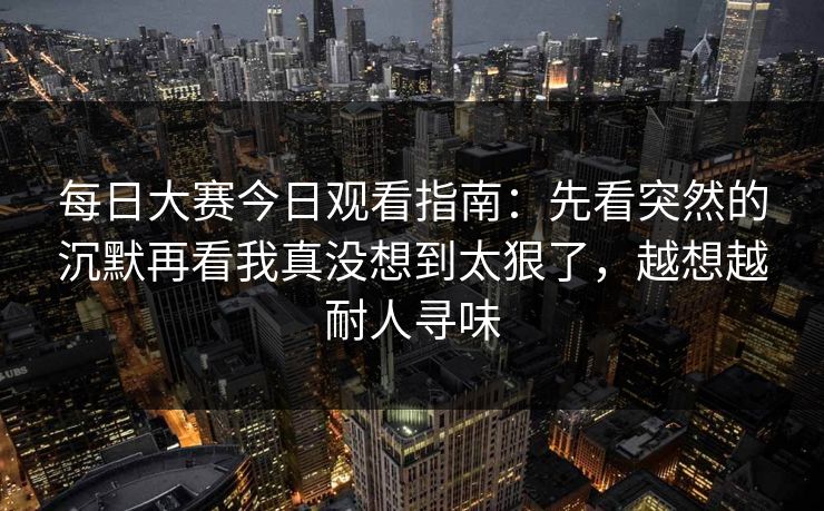 每日大赛今日观看指南：先看突然的沉默再看我真没想到太狠了，越想越耐人寻味