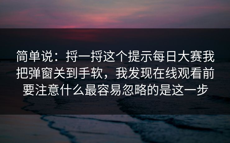 简单说：捋一捋这个提示每日大赛我把弹窗关到手软，我发现在线观看前要注意什么最容易忽略的是这一步