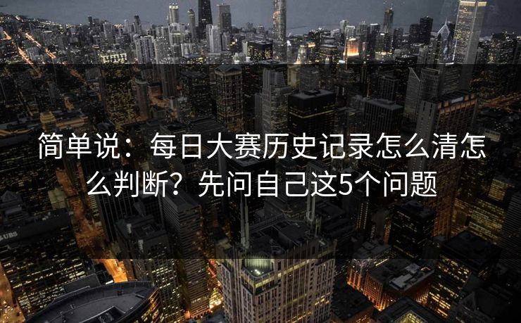 简单说：每日大赛历史记录怎么清怎么判断？先问自己这5个问题