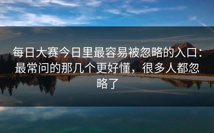 每日大赛今日里最容易被忽略的入口：最常问的那几个更好懂，很多人都忽略了
