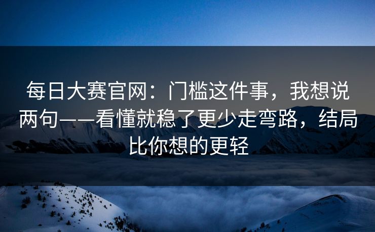 每日大赛官网：门槛这件事，我想说两句——看懂就稳了更少走弯路，结局比你想的更轻