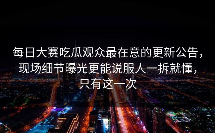 每日大赛吃瓜观众最在意的更新公告，现场细节曝光更能说服人一拆就懂，只有这一次