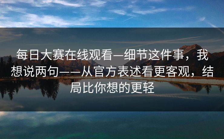 每日大赛在线观看—细节这件事，我想说两句——从官方表述看更客观，结局比你想的更轻