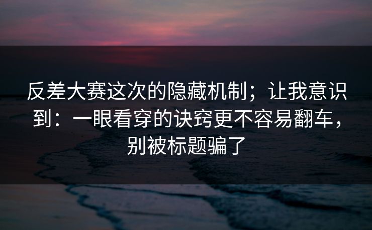 反差大赛这次的隐藏机制；让我意识到：一眼看穿的诀窍更不容易翻车，别被标题骗了