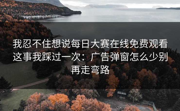 我忍不住想说每日大赛在线免费观看这事我踩过一次：广告弹窗怎么少别再走弯路