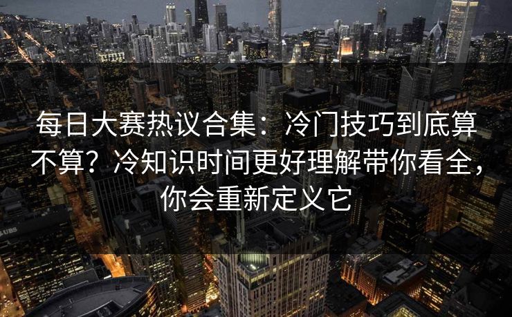 每日大赛热议合集：冷门技巧到底算不算？冷知识时间更好理解带你看全，你会重新定义它