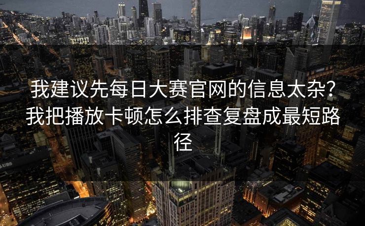 我建议先每日大赛官网的信息太杂？我把播放卡顿怎么排查复盘成最短路径
