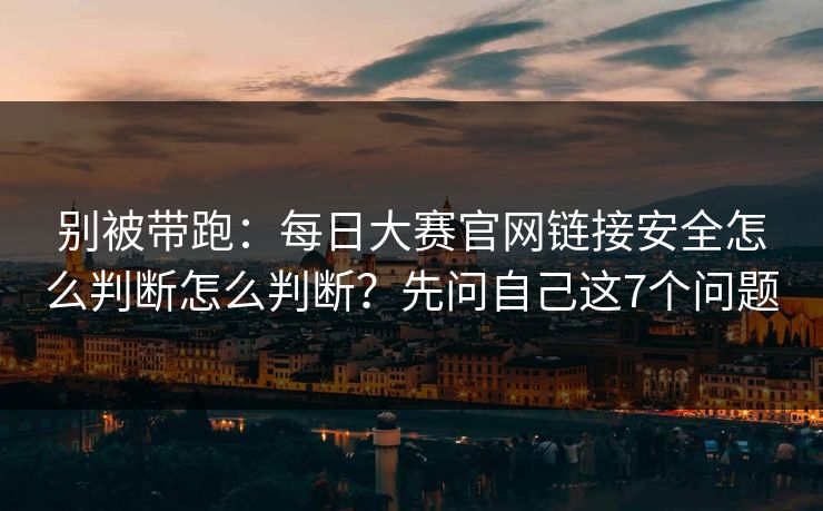 别被带跑：每日大赛官网链接安全怎么判断怎么判断？先问自己这7个问题