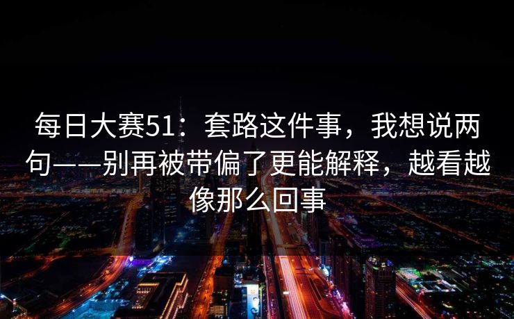 每日大赛51：套路这件事，我想说两句——别再被带偏了更能解释，越看越像那么回事