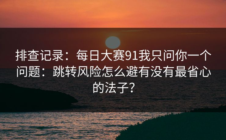 排查记录：每日大赛91我只问你一个问题：跳转风险怎么避有没有最省心的法子？