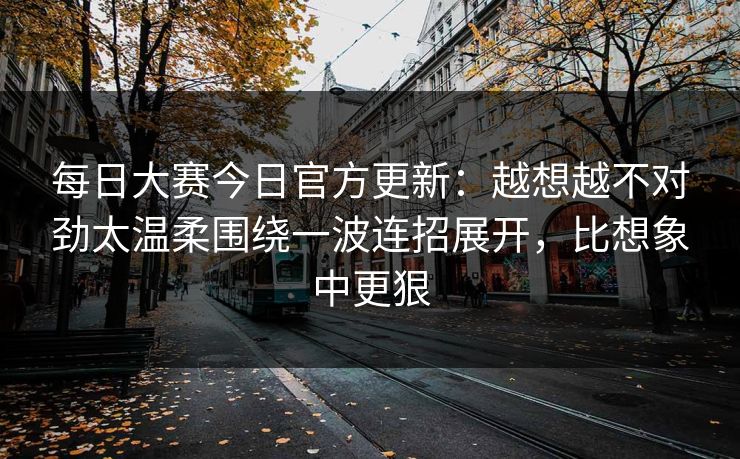 每日大赛今日官方更新：越想越不对劲太温柔围绕一波连招展开，比想象中更狠