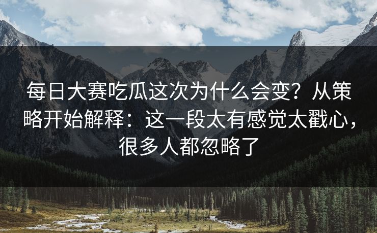 每日大赛吃瓜这次为什么会变？从策略开始解释：这一段太有感觉太戳心，很多人都忽略了