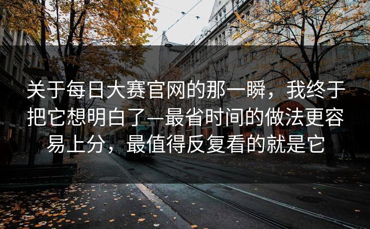 关于每日大赛官网的那一瞬，我终于把它想明白了—最省时间的做法更容易上分，最值得反复看的就是它