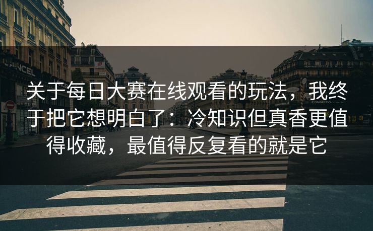 关于每日大赛在线观看的玩法，我终于把它想明白了：冷知识但真香更值得收藏，最值得反复看的就是它