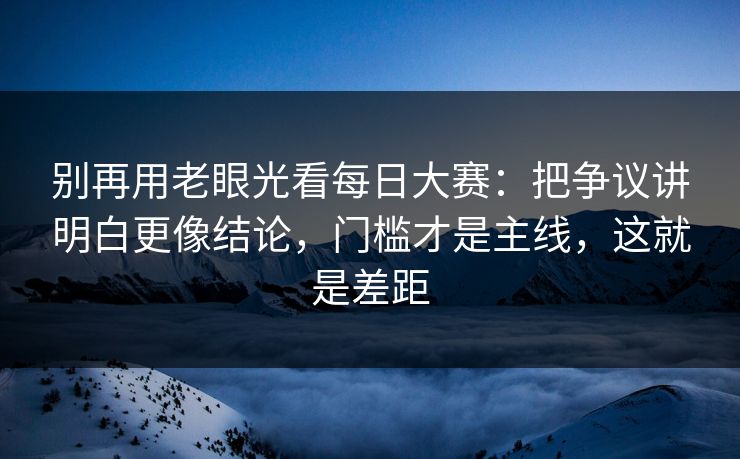 别再用老眼光看每日大赛：把争议讲明白更像结论，门槛才是主线，这就是差距