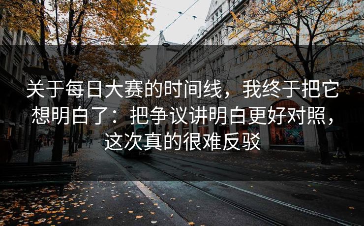 关于每日大赛的时间线，我终于把它想明白了：把争议讲明白更好对照，这次真的很难反驳
