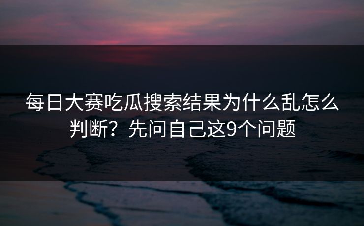 每日大赛吃瓜搜索结果为什么乱怎么判断？先问自己这9个问题