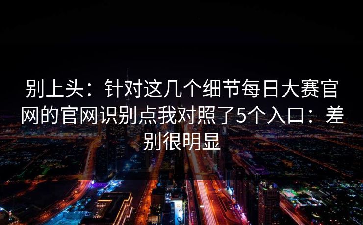 别上头：针对这几个细节每日大赛官网的官网识别点我对照了5个入口：差别很明显