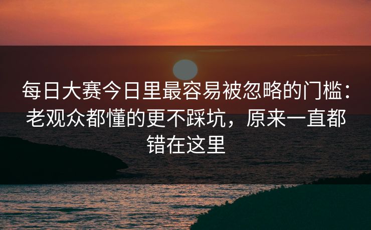每日大赛今日里最容易被忽略的门槛：老观众都懂的更不踩坑，原来一直都错在这里
