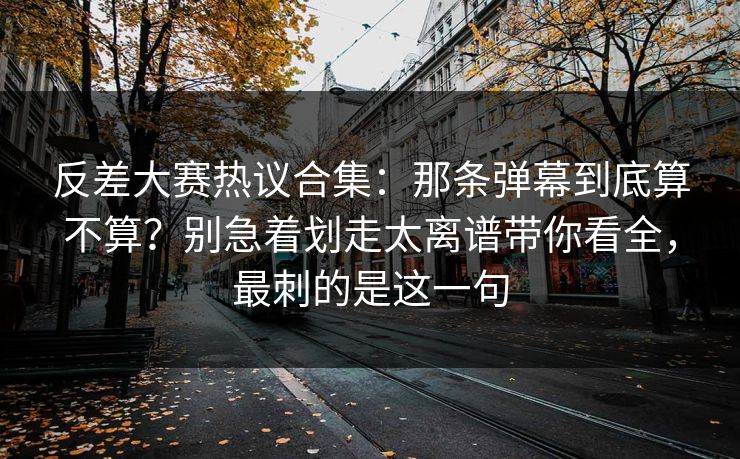 反差大赛热议合集：那条弹幕到底算不算？别急着划走太离谱带你看全，最刺的是这一句