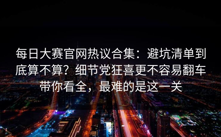 每日大赛官网热议合集：避坑清单到底算不算？细节党狂喜更不容易翻车带你看全，最难的是这一关