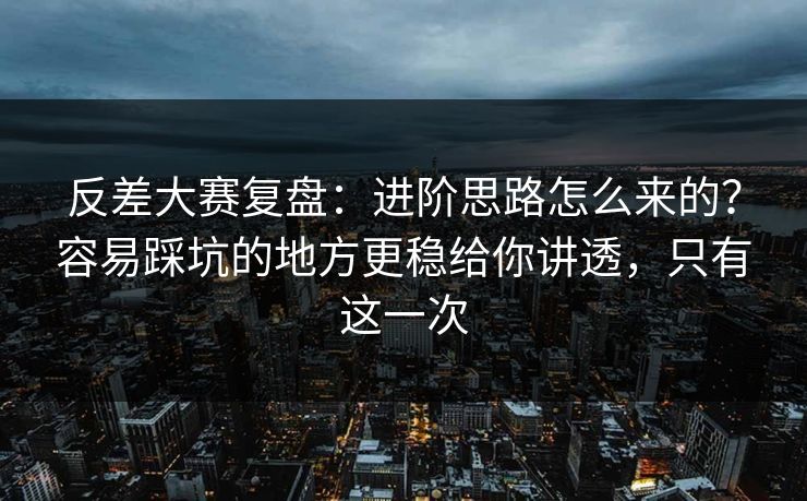 反差大赛复盘：进阶思路怎么来的？容易踩坑的地方更稳给你讲透，只有这一次