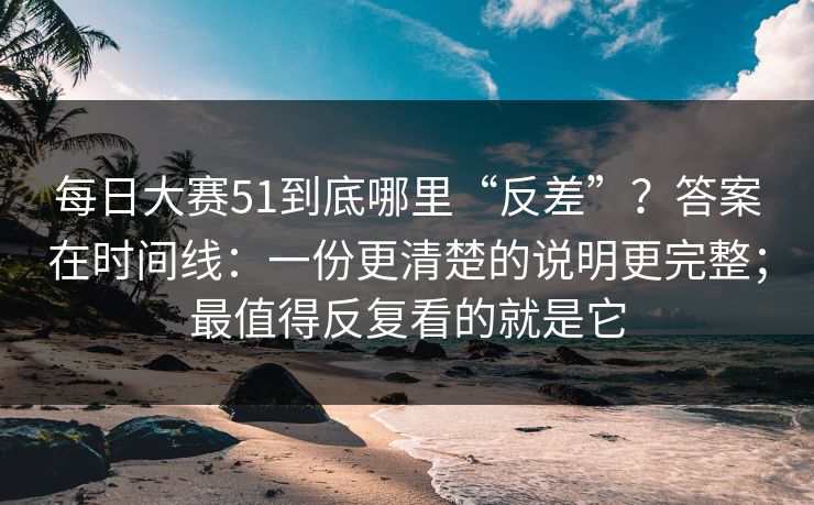 每日大赛51到底哪里“反差”？答案在时间线：一份更清楚的说明更完整；最值得反复看的就是它