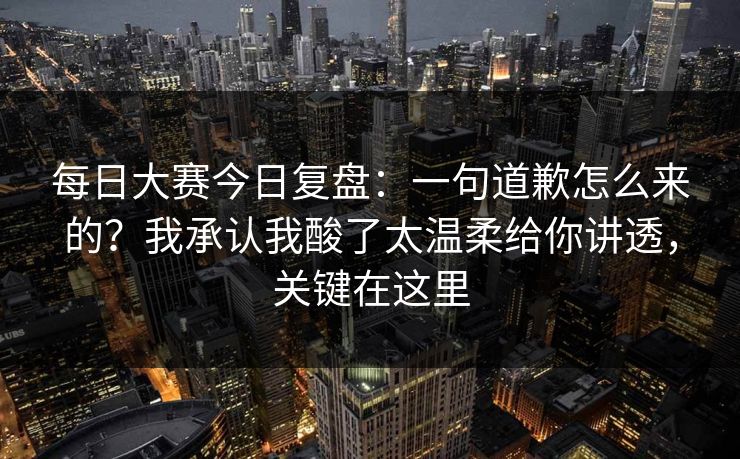 每日大赛今日复盘：一句道歉怎么来的？我承认我酸了太温柔给你讲透，关键在这里
