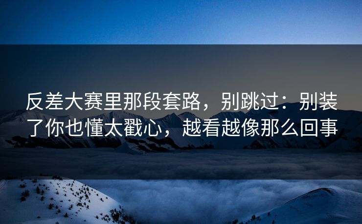 反差大赛里那段套路，别跳过：别装了你也懂太戳心，越看越像那么回事