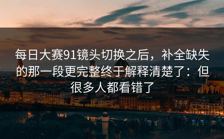 每日大赛91镜头切换之后，补全缺失的那一段更完整终于解释清楚了：但很多人都看错了