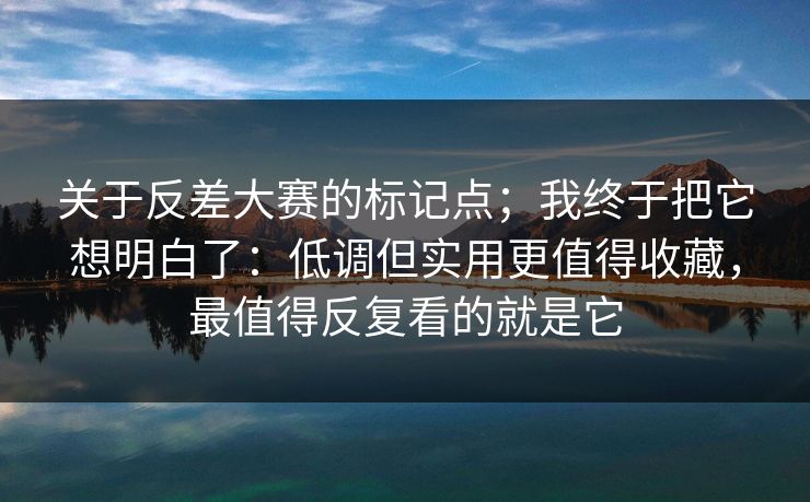 关于反差大赛的标记点；我终于把它想明白了：低调但实用更值得收藏，最值得反复看的就是它
