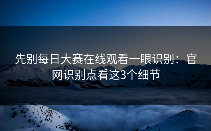 先别每日大赛在线观看一眼识别:官网识别点看这3个细节 先别每日大赛在线观看一眼识别:官网识别点看这3个细节