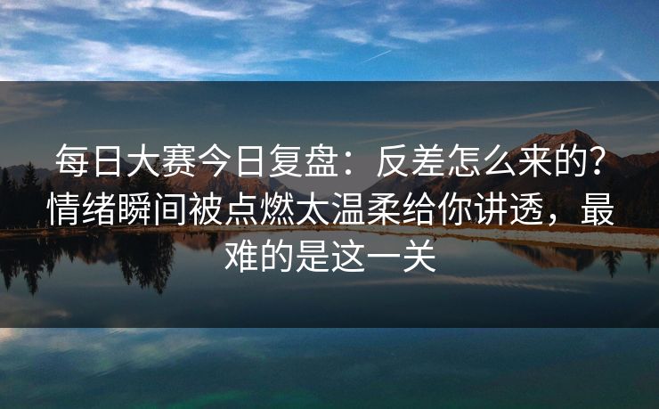 每日大赛今日复盘:反差怎么来的?情绪瞬间被点燃太温柔给你讲透,最难的是这一关 每日大赛今日复盘:反差怎么来的?情绪瞬间被点燃太温柔给你讲透,最难的是这一关